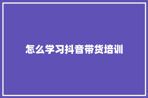 怎么学习抖音带货培训