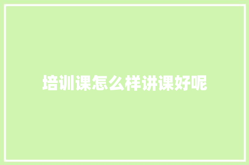培训课怎么样讲课好呢