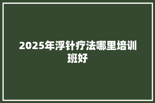 2025年浮针疗法哪里培训班好