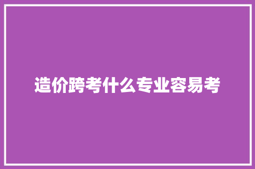 造价跨考什么专业容易考