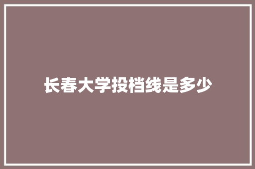 长春大学投档线是多少