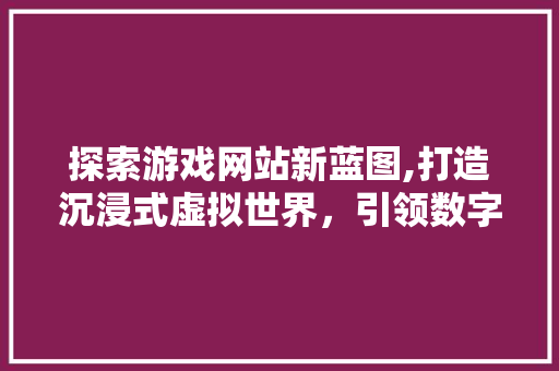 探索游戏网站新蓝图,打造沉浸式虚拟世界，引领数字娱乐新浪潮