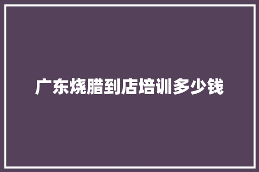广东烧腊到店培训多少钱