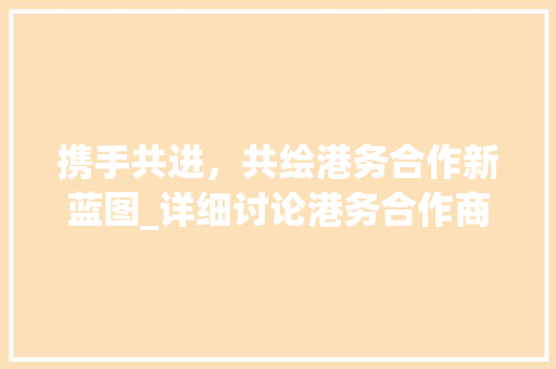 携手共进，共绘港务合作新蓝图_详细讨论港务合作商业计划书