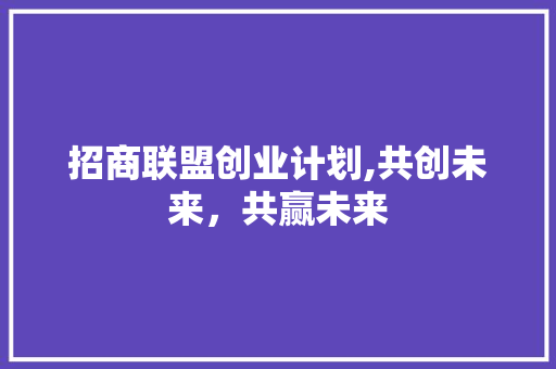 招商联盟创业计划,共创未来，共赢未来