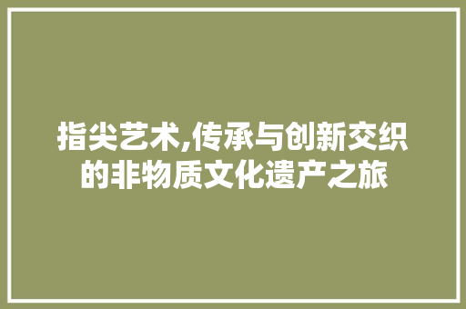 指尖艺术,传承与创新交织的非物质文化遗产之旅