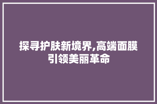 探寻护肤新境界,高端面膜引领美丽革命