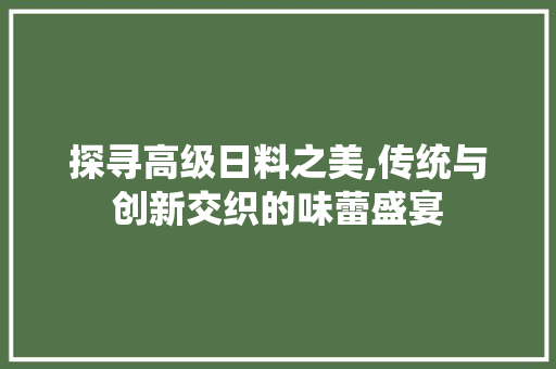 探寻高级日料之美,传统与创新交织的味蕾盛宴