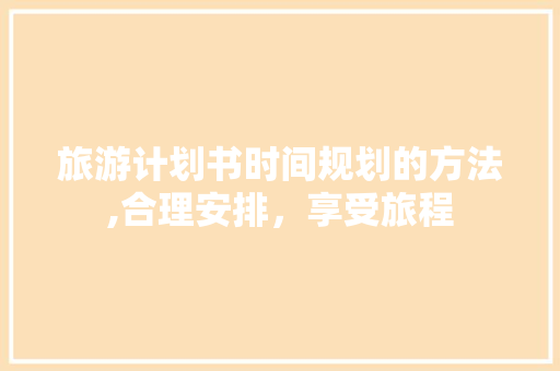 旅游计划书时间规划的方法,合理安排，享受旅程