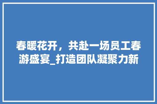 春暖花开，共赴一场员工春游盛宴_打造团队凝聚力新篇章