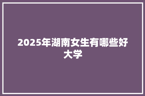 2025年湖南女生有哪些好大学