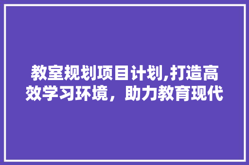 教室规划项目计划,打造高效学习环境，助力教育现代化