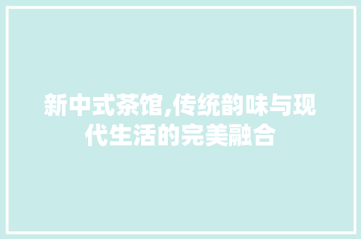 新中式茶馆,传统韵味与现代生活的完美融合