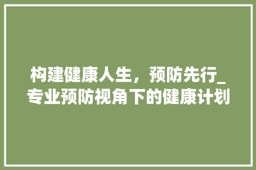 构建健康人生，预防先行_专业预防视角下的健康计划书