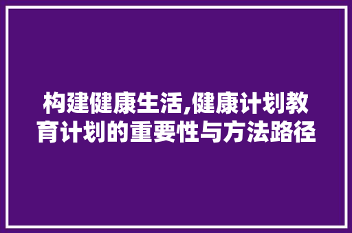 构建健康生活,健康计划教育计划的重要性与方法路径