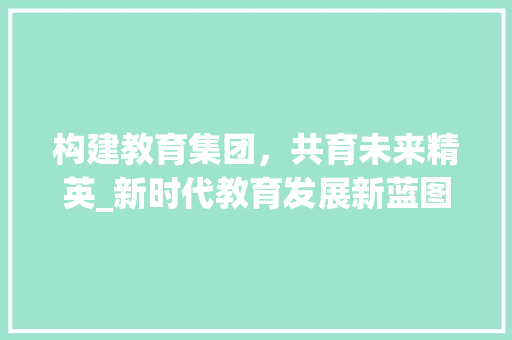 构建教育集团，共育未来精英_新时代教育发展新蓝图