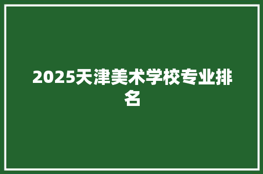 2025天津美术学校专业排名