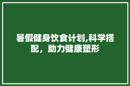 暑假健身饮食计划,科学搭配，助力健康塑形
