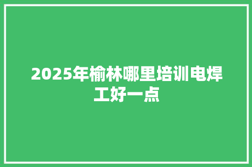 2025年榆林哪里培训电焊工好一点
