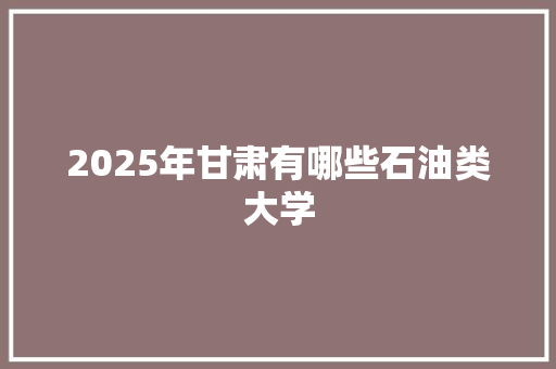 2025年甘肃有哪些石油类大学