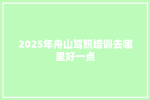 2025年舟山驾照培训去哪里好一点