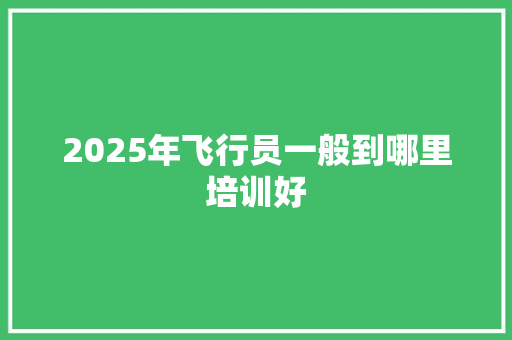 2025年飞行员一般到哪里培训好