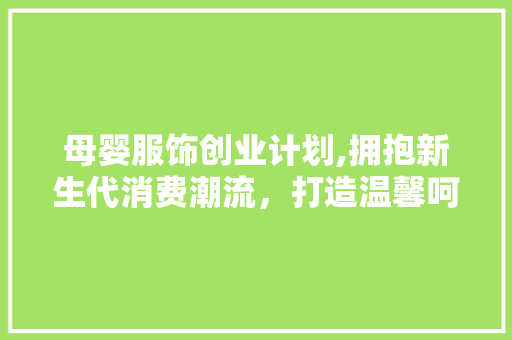 母婴服饰创业计划,拥抱新生代消费潮流，打造温馨呵护的时尚品牌