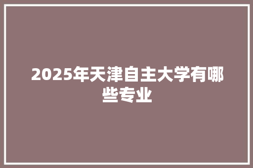 2025年天津自主大学有哪些专业