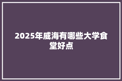 2025年威海有哪些大学食堂好点