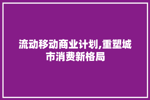 流动移动商业计划,重塑城市消费新格局