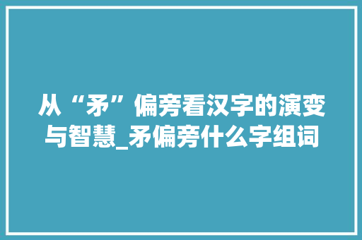 从“矛”偏旁看汉字的演变与智慧_矛偏旁什么字组词