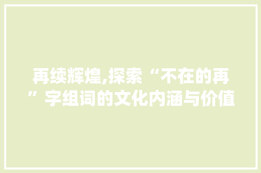 再续辉煌,探索“不在的再”字组词的文化内涵与价值_不在的再字组词