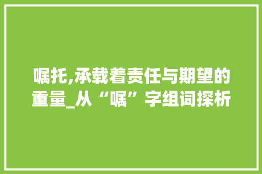 嘱托,承载着责任与期望的重量_从“嘱”字组词探析中国传统文化