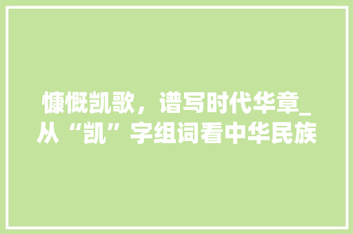 慷慨凯歌，谱写时代华章_从“凯”字组词看中华民族精神风貌_慷慨的凯字组词