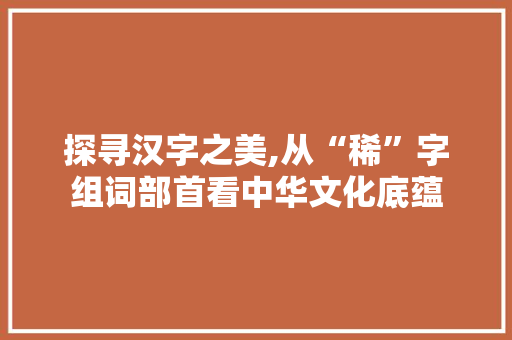 探寻汉字之美,从“稀”字组词部首看中华文化底蕴