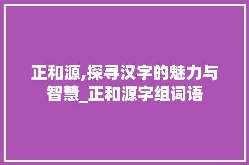正和源,探寻汉字的魅力与智慧_正和源字组词语