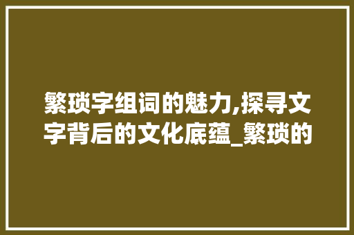 繁琐字组词的魅力,探寻文字背后的文化底蕴_繁琐的字组词