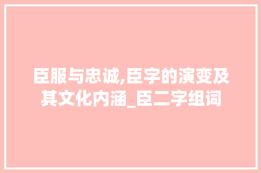 臣服与忠诚,臣字的演变及其文化内涵_臣二字组词
