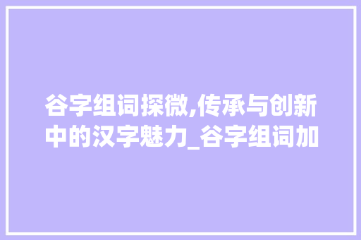 谷字组词探微,传承与创新中的汉字魅力_谷字组词加偏旁
