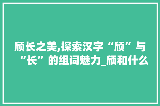 颀长之美,探索汉字“颀”与“长”的组词魅力_颀和什么字组词