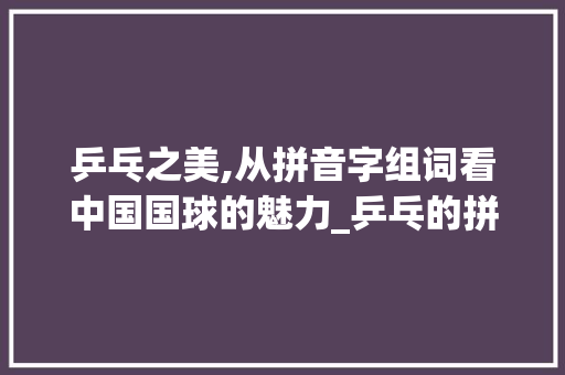 乒乓之美,从拼音字组词看中国国球的魅力_乒乓的拼音字组词什么