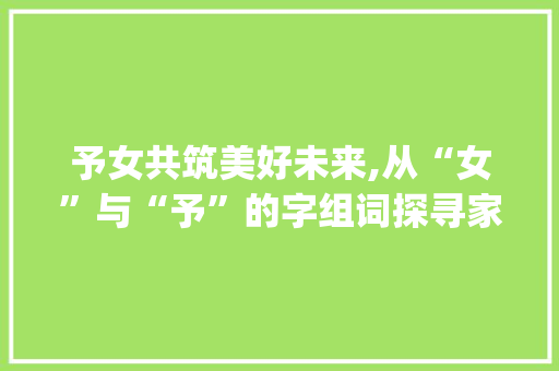予女共筑美好未来,从“女”与“予”的字组词探寻家庭教育之路_女和予什么字组词