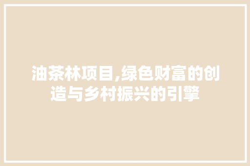 油茶林项目,绿色财富的创造与乡村振兴的引擎