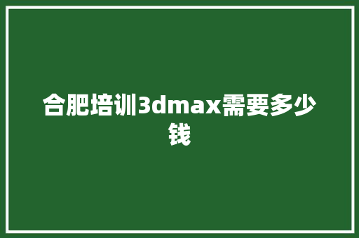 合肥培训3dmax需要多少钱