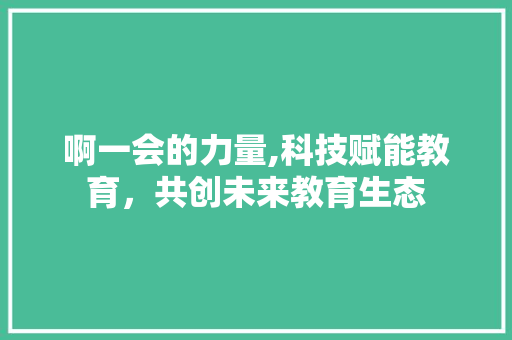 啊一会的力量,科技赋能教育，共创未来教育生态