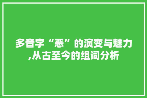 多音字“恶”的演变与魅力,从古至今的组词分析