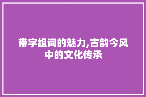 带字组词的魅力,古韵今风中的文化传承 反义词汇