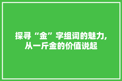 探寻“金”字组词的魅力,从一斤金的价值说起