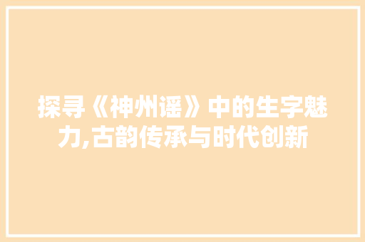 探寻《神州谣》中的生字魅力,古韵传承与时代创新