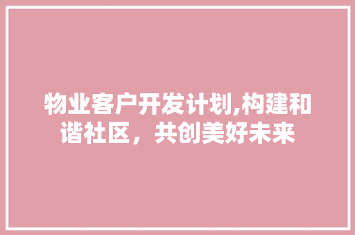 物业客户开发计划,构建和谐社区，共创美好未来